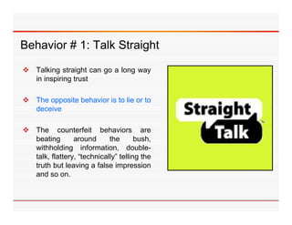 Behavior 1: T lk Straight
B h i # 1 Talk St i ht
 Talking straight can go a long way
  in inspiring trust

 Th opposite b h i i t li or t
  The     it behavior is to lie to
  deceive

 The counterfeit behaviors are
  beating       around      the       bush,
  withholding information, double-
  talk, flattery, “t h i ll ” t lli th
  t lk fl tt      “technically” telling the
  truth but leaving a false impression
  and so on.
 