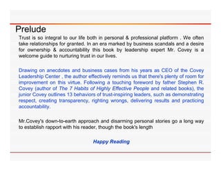 Prelude
Trust is so integral to our life both in personal & professional platform . We often
take relationships for granted. In an era marked by business scandals and a desire
for ownership & accountability this book by leadership expert Mr. Covey is a
welcome guide to nurturing trust in our lives.

Drawing on anecdotes and business cases from his years as CEO of the Covey
Leadership Center the th
L d hi C t , th author effectively reminds us th t th ' plenty of room f
                                ff ti l        i d      that there's l t f        for
improvement on this virtue. Following a touching foreword by father Stephen R.
Covey (author of The 7 Habits of Highly Effective People and related books), the
j
junior Covey outlines 13 behaviors of trust-inspiring leaders, such as demonstrating
           y                                   p g            ,                     g
respect, creating transparency, righting wrongs, delivering results and practicing
accountability.

Mr.Covey's down-to-earth approach and disarming personal stories go a long way
to establish rapport with his reader, though the book's length

                                  Happy Reading
 