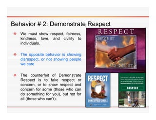 Behavior 2: Demonstrate R
B h i #2 D        t t Respect
                            t
 We must show respect, fairness,
  kindness, l
  ki d         love, and civility t
                       d i ilit to
  individuals.

 The opposite behavior is showing
  disrespect, or not showing people
  we care.

 The counterfeit of Demonstrate
  Respect is to fake respect or
  concern, or to show respect and
  concern for some (those who can
  do something for you), but not for
  all (th
   ll (those who can’t).
              h     ’t)
 