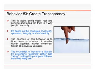 Behavior #3: Create Transparency
 This is about being open, real and
  genuine and telling the truth in a way
  people can verify

 It’s based on the principles of honesty,
                    p     p              y,
  openness, integrity, and authenticity.

 The opposite of this behavior is to
  hide,
  hide cover or obscure It includes
                   obscure.
  hidden agendas, hidden meanings,
  hidden objectives & Sarcastic

 The counterfeit of behavior is illusion.
  It’s pretending, “seeming” rather than
  “being,” making things appear different
  than they really are.
           y     y
 