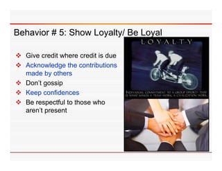 Behavior # 5: Show Loyalty/ Be Loyal

 Gi credit where credit i d
  Give     dit h        dit is due
 Acknowledge the contributions
  made by others
 Don’t gossip
 Keep confidences
 Be respectful to those who
  aren’t present
 
