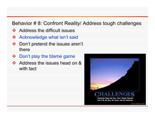 Behavior 8 Confront Reality/ Address t
B h i # 8: C f t R lit / Add         tough challenges
                                         h h ll
 Address the difficult issues
 Acknowledge what isn’t said
                       isn t
 Don’t pretend the issues aren’t
  there
 Don’t play the blame game
 Address the issues head on &
  with t t
    ith tact
 