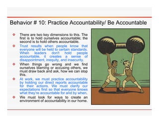 Behavior # 10: Practice Accountability/ Be Accountable

   There are two key dimensions to this. The
    first is to hold ourselves accountable; the
    second is to hold others accountable.
   Trust results when people know that
    everyone will be held to certain standards.
    When leaders don't hold people
                         don t
    accountable, it creates a sense of
    disappointment, inequity, and insecurity.
   When things go wrong and we find
    ourselves blaming or accusing others, we
                       g           g       ,
    must draw back and ask, how we can stop
    this.
   At work, we must practice accountability
    by holding our direct reports accountable
    for th i actions. W must clarify our
    f     their    ti    We       t l if
    expectations first so that everyone knows
    what they’re accountable for and by when.
   We must look for ways to create an
    environment of accountability in our home
                                         home.
 