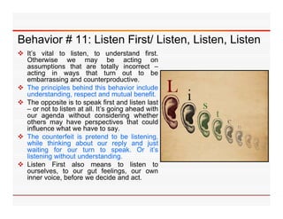 Behavior # 11: Listen First/ Listen Listen Listen
                             Listen, Listen,
 It’s vital to listen, to understand first.
  Otherwise we may be acting on
  assumptions that are totally incorrect –
  acting in ways that turn out to be
  embarrassing and counterproductive.
 The principles behind this behavior include
  understanding,
  understanding respect and mutual benefit benefit.
 The opposite is to speak first and listen last
  – or not to listen at all. It’s going ahead with
  our agenda without considering whether
  others may have perspectives that could
  influence what we have to say.
 The counterfeit is pretend to be listening,
  while thinking about our reply and just
  waiting for our turn to speak Or it’s
                                   speak.      it s
  listening without understanding.
 Listen First also means to listen to
  ourselves, to our gut feelings, our own
  inner voice before we decide and act
         voice,                           act.
 
