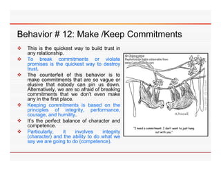 Behavior 12: Make /Keep C
B h i # 12 M k /K       Commitments
                            it   t
   This is the quickest way to build trust in
    any relationship
          relationship.
   To break commitments or violate
    promises is the quickest way to destroy
    trust.
   The counterfeit of this behavior is to
    make commitments that are so vague or
    elusive that nobody can pin us down.
    Alternatively, we are so afraid of breaking
    commitments that we don’t even make
    any in the first place.
   Keeping commitments is based on the
    principles of integrity, performance,
    courage, and humility.
   It’s the perfect balance of character and
    competence.
   Particularly,     it    involves    integrity
    (character) and the ability to do what we
    say we are going to d (
                    i     do (competence). )
 
