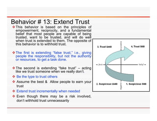 Behavior # 13: Extend Trust
 This behavior is based on the principles of
  empowerment, reciprocity, and a fundamental
  belief that most people are capable of being
  trusted,
  trusted want to be trusted and will do well
                          trusted,
  when trust is extended to them. The opposite of
  this behavior is to withhold trust.

 The first is extending “false trust ” i e giving
                           false trust, i.e.,
  people the responsibility, but not the authority
  or resources, to get a task done.

 The second is extending “fake trust” – acting
                              fake trust
  like we trust someone when we really don’t.
 Be the type to trust others
 Assume the best & Allow people to earn your
                              p p            y
   trust
 Extend trust incrementally when needed
 Even though there may be a risk involved,
   don’t withhold trust unnecessarily
 