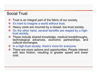 Social Trust
 Trust is an integral part of the fabric of our society.
 It s
  It’s hard to imagine a world without trust
                                         trust.
 Heavy costs are incurred by a closed, low-trust society.
 On the other hand, several benefits are reaped by a high-
  trust
  t t society.
            i t
 These include shared knowledge, medical breakthroughs,
  technological advances, economic partnerships, and
  cultural exchanges
            exchanges.
 In a high-trust society, there’s more for everyone.
 There are more options and opportunities. People interact
  with l
     ith less f i ti
              friction, resulting i greater speed and l
                            lti   in      t        d     d lower
  cost.
 