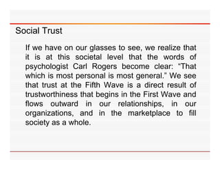 Social Trust
  If we have on our glasses to see, we realize that
  it is at this societal level that the words of
  psychologist Carl Rogers become clear: “That
  which is most personal is most general ” We see
                                   general.”
  that trust at the Fifth Wave is a direct result of
  trustworthiness that begins in the First Wave and
  flows outward in our relationships, in our
  organizations, and in the marketplace to fill
     g                                  p
  society as a whole.
 