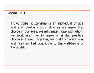 Social Trust

  Truly,
  Tr l global citi enship is an indi id al choice
                 citizenship       individual
  and a whole-life choice. And as we make that
  choice in our lives we influence those with whom
                lives,
  we work and live to make a similar positive
  choice in theirs. Together, we build organizations
                       g                 g
  and families that contribute to the well-being of
  the world.
 
