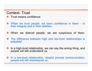 Context- Trust
 Trust means confidence

 When we trust people, we have confidence in them – in
  their integrity and in their abilities.

 When we distrust people, we are suspicious of them.

 The difference between high and low-trust relationships is
                           g                           p
  palpable!

 In a high-trust relationship, we can say the wrong thing, and
       high trust
  people will still understand us.

 In a low-trust relationship despite precise communication
                   relationship,              communication,
  people will still misinterpret us.
 