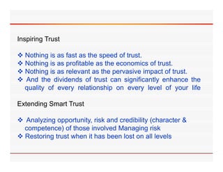 Inspiring Trust

 N thi i as f t as th speed of t t
  Nothing is    fast    the      d f trust.
 Nothing is as profitable as the economics of trust.
 Nothing is as relevant as the pervasive impact of trust.
 And the dividends of trust can significantly enhance the
  quality of every relationship on every level of your life

Extending Smart Trust

 A l i opportunity, risk and credibility ( h
  Analyzing        t it i k d        dibilit (character &
                                                      t
  competence) of those involved Managing risk
 Restoring trust when it has been lost on all levels
 