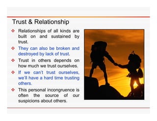 Trust & Relationship
 Relationships of all kinds are
  built on and sustained by
  trust.
 They can also be broken and
  destroyed b l k of t t
  d t      d by lack f trust.
 Trust in others depends on
  how much we trust ourselves.
 If we can’t trust ourselves,
  we’ll have a hard time trusting
  others.
  others
 This personal incongruence is
  often the source of our
  suspicions about others.
 