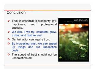 Conclusion

 Trust is essential to prosperity, joy,
  happiness      and       professional
  success.
 We can if we try establish grow
      can,        try, establish, grow,
  extend and restore trust.
 Our behavior can inspire trust.
 By increasing trust, we can speed
  up things and cut transaction
  costs.
  costs
 The speed of trust should not be
  underestimated.
 