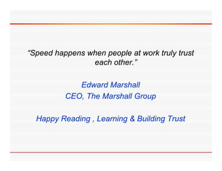 “Speed happens when people at work truly trust
 Speed
                each other.”

             Edward Marshall
          CEO,
          CEO The Marshall Group

  Happy Reading , Learning & Building Trust
 