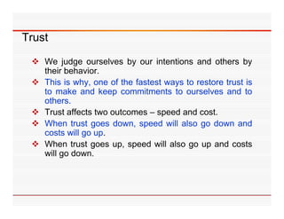 Trust

  We judge ourselves by our intentions and others by
   their behavior.
   th i b h i
  This is why, one of the fastest ways to restore trust is
   to make and keep commitments to ourselves and to
                     p
   others.
  Trust affects two outcomes – speed and cost.
  When trust goes down speed will also go down and
                      down,
   costs will go up.
  When trust goes up, speed will also go up and costs
   will go d
     ill   down.
 