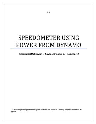 IIST




       SPEEDOMETER USING
      POWER FROM DYNAMO
          Kosuru Sai Malleswar - Naveen Chander V. - Sahul M.P.V




 To Build a dynamo-speedometer system that uses the power of a running bicycle to determine its
speed.
 