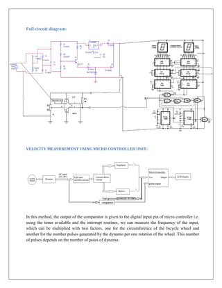 Full circuit diagram:




VELOCITY MEASUREMENT USING MICRO CONTROLLER UNIT:




In this method, the output of the comparator is given to the digital input pin of micro controller i.e.
using the timer available and the interrupt routines, we can measure the frequency of the input,
which can be multiplied with two factors, one for the circumference of the bicycle wheel and
another for the number pulses generated by the dynamo per one rotation of the wheel. This number
of pulses depends on the number of poles of dynamo.
 