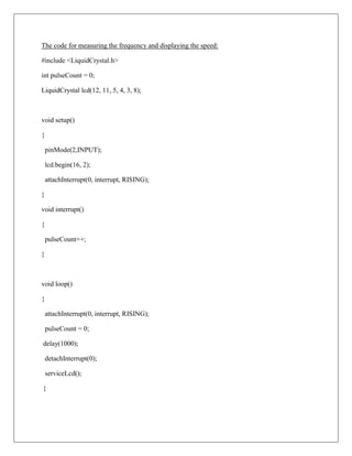 The code for measuring the frequency and displaying the speed:

#include <LiquidCrystal.h>

int pulseCount = 0;

LiquidCrystal lcd(12, 11, 5, 4, 3, 8);



void setup()

{

    pinMode(2,INPUT);

    lcd.begin(16, 2);

    attachInterrupt(0, interrupt, RISING);

}

void interrupt()

{

    pulseCount++;

}



void loop()

{

    attachInterrupt(0, interrupt, RISING);

    pulseCount = 0;

delay(1000);

    detachInterrupt(0);

    serviceLcd();

}
 