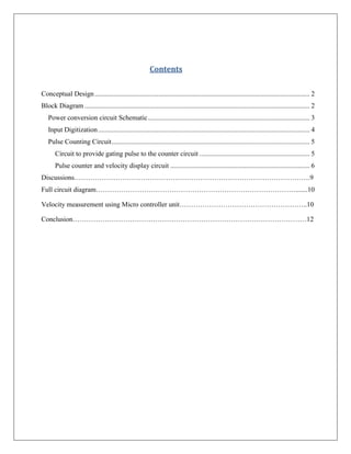 Contents


Conceptual Design ............................................................................................................................. 2
Block Diagram ................................................................................................................................... 2
   Power conversion circuit Schematic .............................................................................................. 3
   Input Digitization ........................................................................................................................... 4
   Pulse Counting Circuit ................................................................................................................... 5
       Circuit to provide gating pulse to the counter circuit ................................................................ 5
       Pulse counter and velocity display circuit ................................................................................. 6
Discussions………………………………………………………………………………………….9
Full circuit diagram…………………………………………………………………………….......10

Velocity measurement using Micro controller unit………………………………………………..10

Conclusion…………………………………………………………………………………………12
 