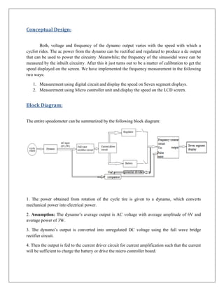 Conceptual Design:


        Both, voltage and frequency of the dynamo output varies with the speed with which a
cyclist rides. The ac power from the dynamo can be rectified and regulated to produce a dc output
that can be used to power the circuitry .Meanwhile; the frequency of the sinusoidal wave can be
measured by the inbuilt circuitry. After this it just turns out to be a matter of calibration to get the
speed displayed on the screen. We have implemented the frequency measurement in the following
two ways:

   1. Measurement using digital circuit and display the speed on Seven segment displays.
   2. Measurement using Micro controller unit and display the speed on the LCD screen.


Block Diagram:


The entire speedometer can be summarized by the following block diagram:




1. The power obtained from rotation of the cycle tire is given to a dynamo, which converts
mechanical power into electrical power.

2. Assumption: The dynamo’s average output is AC voltage with average amplitude of 6V and
average power of 3W.

3. The dynamo’s output is converted into unregulated DC voltage using the full wave bridge
rectifier circuit.

4. Then the output is fed to the current driver circuit for current amplification such that the current
will be sufficient to charge the battery or drive the micro controller board.
 