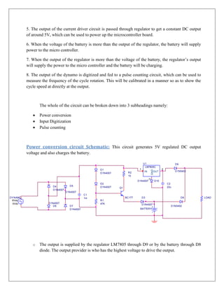 5. The output of the current driver circuit is passed through regulator to get a constant DC output
          of around 5V, which can be used to power up the microcontroller board.

          6. When the voltage of the battery is more than the output of the regulator, the battery will supply
          power to the micro controller.

          7. When the output of the regulator is more than the voltage of the battery, the regulator’s output
          will supply the power to the micro controller and the battery will be charging.

          8. The output of the dynamo is digitized and fed to a pulse counting circuit, which can be used to
          measure the frequency of the cycle rotation. This will be calibrated in a manner so as to show the
          cycle speed at directly at the output.



                 The whole of the circuit can be broken down into 3 subheadings namely:

                Power conversion
                Input Digitization
                Pulse counting



          Power conversion circuit Schematic: This circuit generates 5V regulated DC output
          voltage and also charges the battery.

                                                                                 U1                          D9
                                                                                  LM7805C
                                                    D1                       1                     2
                                                                                       GND




                                                                                  IN       OUT               D1N5402
                                                    D1N4007          R2
                                                                     15
                                                                                       3




                                                                            D1N4007          D10
                                                    D2                                                 C2
                         D4          D5             D1N4007                                            22u
                                                               Q1
                         D1N4007
                                   D1N4007
                                               C1
DY NAMO                                        1m                   BC177        D3                               D8   LOAD
 6Vac                                               R1
  0Vdc                D1N4007                       47K                          D1N4007
                         D6          D7                                                                  D1N5402
                                     D1N4007                                 BATTERY




                                                                                              0




             o   The output is supplied by the regulator LM7805 through D9 or by the battery through D8
                 diode. The output provider is who has the highest voltage to drive the output.
 