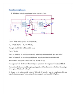 Pulse Counting Circuit:

   1. Circuit to provide gating pulse to the counter circuit:

                                                R3
                                                                                                    5.000V




                               8




                                                                            8
                                        X2            1M                           X1




                                 VCC




                                                                             VCC
                       2                                           2
                       4   TRIGGER         3                       4   TRIGGER         3              V1
                       5   RESET OUTPUT                            5   RESET OUTPUT         5Vdc
                       6   CONTROL                                 6   CONTROL             R4V
                                                       V
            R2         7   THRESHOLD                               7   THRESHOLD
                                 GND 4.374V                                              4.372V




                                                                             GND
                           DISCHARGE                                   DISCHARGE           1k
                                                                                 5.000V
                  R1
            47k                         555D                                       555D
                                                              C1
                               1




                                                                            1
      C2                                          4.374V
                  1k                   10n
      10u                                                  0.47u
                                       C4
                                                                                   C3
                                                                                   10n             4.132V
                                             4.372V
                                                 0V
                                        0



The left IC555 in the figure is in Astable mode.

Ton = 0.7*(R1+R2)*C2         Toff= 0.7*R1*C2

The right side IC555 is in Monostable mode.

Ton=0.7*R3*C1

When the output of the astable flipflop is low, the output of the monstable does not change.

When the output of the astable flipflop goes low, it triggers monostable multivibrator.

Pulse width of monostable vibrator is 1.7 sec. T(off)= 0.1 sec.

The outputs of both the ICs and the output pulse signal from the comparator circuit are ANDed.

The number of pulses counted during the gating period (When the outputs of both the ICs are high)
,is the speed of the bicycle in Kmph.

At the end of the gating period, output of right side IC goes low and the Title
                                                                             compliment of it goes
high. So the rising edge of monostable vibrator’s output is used to enable D flipflops.
                                                                                    <Title>

                                                                                                            Size    Document Number
                                                                                                              A     <Doc>

                                                                                                            Date:     Wednesday , February 29, 2012   Sheet
 