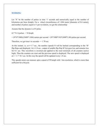 WORKING:


Let ‘N’ be the number of pulses in time ‘t’ seconds and numerically equal to the number of
kilometres per hour (kmph). For a wheel circumference of 1.884 meter [diameter of 0.6 meter],
and number of pulses equal to 4 per revolution, we get the relationship:

Assume that the dynamo is of 8 poles.

(4 * N /t) pulses = N Kmph

= (N*4*1000)/(3600*1.884) meters per second = (N*1000*10)*(3600*1.88) pulses per second.

Therefore, we get time t in seconds ~= 1.70 sec.

At this instant, i.e. at t=1.7 sec., the number (speed) N will be latched corresponding to the ‘D’
flip-flops and displayed. At t=1.8 sec., output of astable flip-flop IC1(a) goes low and remains low
for 0.1 sec. This waveform is inverted and applied to the reset terminals of all counters (active
high). Thus the counters are reset and the previous speed is displayed. The new speed is displayed
at t = 1.7 +0.1 sec. In this way the speed will be updated every 1.8 sec.

This speedo meter can measure upto a speed of 99 kmph with 1 km resolution, which is more than
sufficient for a bicycle.
 