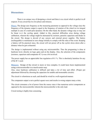Discussions:


        There is no unique way of designing a circuit and there is no circuit which is perfect in all
respects. Every circuit has its own pluses and minuses.

Pluses: The design uses frequency as the measuring parameter as opposed to the voltage since the
frequency of the dynamo output is equal to the frequency of rotation of the wheel (or its integral
multiple in case of a multi-pole dynamo). On the other hand, the dynamo voltage may or may not
be linear w.r.t the cycling speed. Added to this, practical difficulties arise during voltage
calibration, wherein the voltage might be attenuated by resistors, parasitic capacitors and diodes in
the circuit. The design is devoid of any sensors and external power supplies .The battery
(rechargeable) is maintained at zero charge initially to comply with the rules of the event. Keeping
a battery will be practical since, the circuit will not power off as the cyclist slows down after a
distance when he gets exhausted.

The design is implemented without using any microcontroller. Thus the programing is done at
hardware level, directly on logic gates and on the display. Also, the selection of the components
(resistors, capacitors and comparator IC’s) was a bit involved.

The power supply has an appreciable line regulation of 0.1 %. This is absolutely harmless for any
of the IC’s used.

Minuses: Design of the circuit is more or less complex. It could have been implemented
using a microcontroller in a much easier way.
Also, since hardware calibration is difficult and takes a lot of time and effort. (Proper pot
adjustment followed by choosing the capacitors for astable and monostable circuits).

The circuit is voluminous as such, and should be wired in a well-organized manner.

The comparator output is not a perfect square wave and results in wrong outputs many a time.

The circuit consumes a lot of power from the source since it has numerous active components as
opposed to the microcontroller wherein the microcontroller is the only load.

Circuit testing is highly time consuming.
 