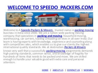 WELCOME TO SPEEDO PACKERS.COM 
Welcome to A Speedo Packers & Movers , trusted name in packing moving 
business in India since 2000. We are a nation wide packing moving 
company that specializes in packing and moving, household moving, 
warehousing, car carriers, loading unloading services in all over India. Our 
team is having experts with knowledge, experience and counseling along 
with competitive rates, which enables us to give our clients the highest 
international quality standards. We at destination Packers & Movers 
knows very well that a successfully packing moving assignments demands 
high packing standards, common sense, and knowledge of fragility for 
hundreds of items that needs to be packed and move. We are skilled 
enough to handle your valuable good with extra care and personal 
attention. 
HOME | ABOUT US | CONTACT US | WEBMAIL 
 