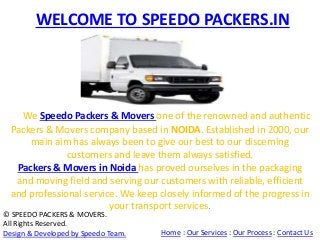 WELCOME TO SPEEDO PACKERS.IN 
We Speedo Packers & Movers one of the renowned and authentic 
Packers & Movers company based in NOIDA. Established in 2000, our 
main aim has always been to give our best to our discerning 
customers and leave them always satisfied. 
Packers & Movers in Noida has proved ourselves in the packaging 
and moving field and serving our customers with reliable, efficient 
and professional service. We keep closely informed of the progress in 
your transport services. 
© SPEEDO PACKERS & MOVERS. 
All Rights Reserved. 
Design & Developed by Speedo Team. Home : Our Services : Our Process : Contact Us 
 