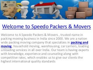 Welcome to Speedo Packers & Movers 
Welcome to A Speedo Packers & Movers , trusted name in 
packing moving business in India since 2000. We are a nation 
wide packing moving company that specializes in packing and 
moving, household moving, warehousing, car carriers, loading 
unloading services in all over India. Our team is having experts 
with knowledge, experience and counseling along with 
competitive rates, which enables us to give our clients the 
highest international quality standards 
 