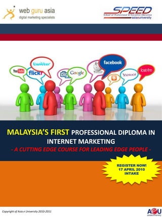 MALAYSIA’S FIRST PROFESSIONAL DIPLOMA IN
                                    INTERNET MARKETING
       - A CUTTING EDGE COURSE FOR LEADING EDGE PEOPLE -


                                                         REGISTERNOW!
                                                         REGISTER
                                                                    NOW!
                                                          17 APRIL 2010
                                                          17 INTAKE
                                                             APRIL 2010
                                                              INTAKE




Copyright of Asia e University 2010-2011
 