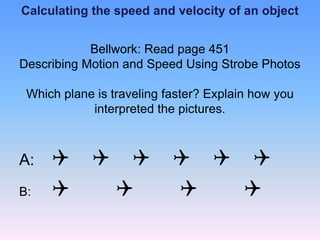 Calculating the speed and velocity of an object
Bellwork: Read page 451
Describing Motion and Speed Using Strobe Photos
Which plane is traveling faster? Explain how you
interpreted the pictures.
A: Q Q Q Q Q Q
B: Q Q Q Q
 