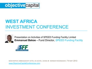 WEST AFRICA
INVESTMENT CONFERENCE
MOEVENPICK AMBASSADOR HOTEL IN ACCRA, GHANA ● MONDAY-WEDNESDAY, 7-9 MAY 2012
www.ObjectiveCapitalConferences.com
Presentation on Activities of SPEED Funding Facility Limited
Emmanuel Bekoe – Fund Director, SPEED Funding Facility
 