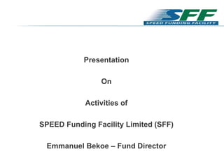 Presentation
On
Activities of
SPEED Funding Facility Limited (SFF)
Emmanuel Bekoe – Fund Director
 