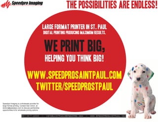 THE POSSIBILITIES ARE ENDLESS!

                                                 Large Format Printer in St. Paul
                                                     digital printing producing maximum results.



                                                     WE PRINT BIG,
                                                      HELPING YOU THINK BIG!

                               www.Speedprosaintpaul.com
                                twitter/speedprostpaul
Speedpro Imaging is a wholesale provider for
large format printing. Contact Dan Citron, at
dcitron@speedpro.com to discuss partnership
opportunities & for wholesale pricing options.


                       651-917-3000              -    infosaintpaul@speedpro.com   -   www.SpeedproSaintPaul.com
 