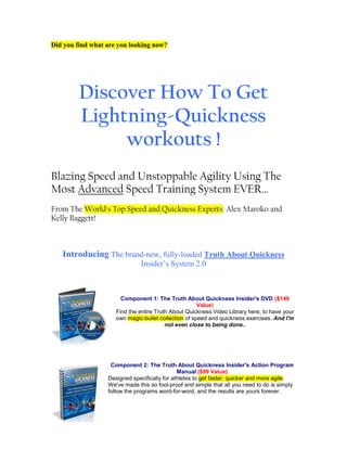 Did you find what are you looking now?




         Discover How To Get
         Lightning-Quickness
              workouts !
Blazing Speed and Unstoppable Agility Using The
Most Advanced Speed Training System EVER…
From The World's Top Speed and Quickness Experts: Alex Maroko and
Kelly Baggett!



   Introducing The brand-new, fully-loaded Truth About Quickness
                               Insider’s System 2.0



                       Component 1: The Truth About Quickness Insider's DVD ($149
                                                      Value)
                     Find the entire Truth About Quickness Video Library here, to have your
                     own magic-bullet collection of speed and quickness exercises. And I'm
                                         not even close to being done..




                   Component 2: The Truth About Quickness Insider's Action Program
                                              Manual ($99 Value)
                  Designed specifically for athletes to get faster, quicker and more agile.
                  We've made this so fool-proof and simple that all you need to do is simply
                  follow the programs word-for-word, and the results are yours forever.
 