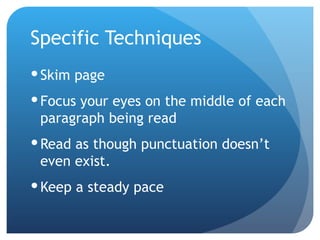 Specific Techniques Skim page Focus your eyes on the middle of each paragraph being read Read as though punctuation doesn’t even exist. Keep a steady pace 