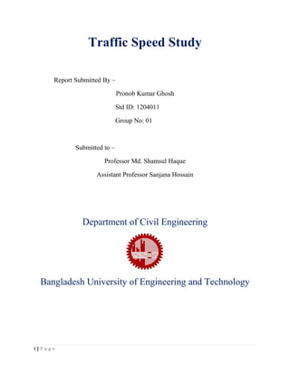 i | P a g e
Traffic Speed Study
Report Submitted By –
Pronob Kumar Ghosh
Std ID: 1204011
Group No: 01
Submitted to –
Professor Md. Shamsul Haque
Assistant Professor Sanjana Hossain
Department of Civil Engineering
Bangladesh University of Engineering and Technology
 