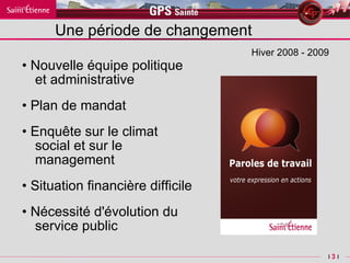 Une période de changement •  Nouvelle équipe politique et administrative •  Plan de mandat •  Enquête sur le climat social et sur le management •  Situation financière difficile •  Nécessité d'évolution du service public  Hiver 2008 - 2009 