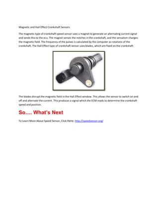 Magnetic and Hall Effect Crankshaft Sensors
The magnetic type of crankshaft speed sensor uses a magnet to generate an alternating current signal
and sends this to the ecu. The magnet senses the notches in the crankshaft, and the sensation changes
the magnetic field. The frequency of the pulses is calculated by the computer as rotations of the
crankshaft. The Hall Effect type of crankshaft sensor uses blades, which are fixed on the crankshaft.

The blades disrupt the magnetic field in the Hall Effect window. This allows the sensor to switch on and
off and alternate the current. This produces a signal which the ECM reads to determine the crankshaft
speed and position.

So…. What’s Next
To Learn More About Speed Sensor, Click Here: http://speedsensor.org/

 
