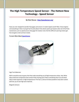The High Temperature Speed Sensor - The Hottest New
Technology - Speed Sensor
_____________________________________________________________________________________

By Peter Roscoe - http://speedsensor.org/

Have you ever stopped to wonder how gages and sensors in rocket engines work? Man, those engines
and everything in them must get hot! So why doesn't the whole system go haywire when all of the finite
mechanisms such as speed sensors that gage the rotation rate of all the different spinning motors get
hot enough to melt common metals.
To Learn More About Speed Sensor

High Tech Materials
Well it would be easy to guess that they make everything out of high temperature alloys. Hey! What
about electrical components that contain finite moving parts? Won't everything short out and what
about metal expansion in high temperatures? The fact is, that all of these problems have been solved
with the use of new high tech materials.
Magnetic Sensors

 
