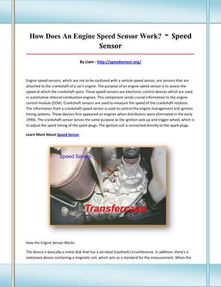 How Does An Engine Speed Sensor Work?
Sensor

- Speed

_____________________________________________________________________________________

By Liam - http://speedsensor.org/

Engine speed sensors, which are not to be confused with a vehicle speed sensor, are sensors that are
attached to the crankshaft of a car's engine. The purpose of an engine speed sensor is to assess the
speed at which the crankshaft spins. These speed sensors are electronic control devices which are used
in automotive internal combustion engines. This component sends crucial information to the engine
control module (ECM). Crankshaft sensors are used to measure the speed of the crankshaft rotation.
The information from a crankshaft speed sensor is used to control the engine management and ignition
timing systems. These devices first appeared on engines when distributors were eliminated in the early
1990s. The crankshaft sensor serves the same purpose as the ignition pick up and trigger wheel, which is
to adjust the spark timing of the spark plugs. The ignition coil is connected directly to the spark plugs.
Learn More About Speed Sensor

How the Engine Sensor Works
The device is basically a metal disk that has a serrated (toothed) circumference. In addition, there's a
stationary device containing a magnetic coil, which acts as a standard for the measurement. When the

 