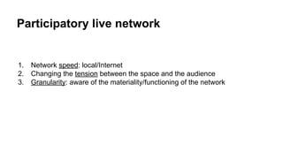 1. Network speed: local/Internet
2. Changing the tension between the space and the audience
3. Granularity: aware of the materiality/functioning of the network
Participatory live network
 