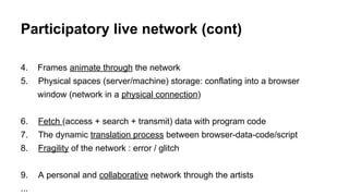 4. Frames animate through the network
5. Physical spaces (server/machine) storage: conflating into a browser
window (network in a physical connection)
6. Fetch (access + search + transmit) data with program code
7. The dynamic translation process between browser-data-code/script
8. Fragility of the network : error / glitch
9. A personal and collaborative network through the artists
...
Participatory live network (cont)
 