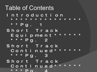 Table of Contents Introduction *****************Pg. 1 Short Track Equipment*********Pg. 2 Short Track Continued*********Pg. 3 Short Track Continued*********Pg. 4 Long Track Speed Skating****** Pg. 5 Long Track Equipment*********Pg. 6 Long Track Continued***** ****Pg. 7 Women Speed Skating Events****Pg. 8 Men Speed Skating Events*******Pg. 9 Bibliography******************Pg. 10-11 