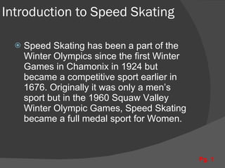 Introduction to Speed Skating Speed Skating has been a part of the Winter Olympics since the first Winter Games in Chamonix in 1924 but became a competitive sport earlier in 1676. Originally it was only a men’s sport but in the 1960 Squaw Valley Winter Olympic Games, Speed Skating became a full medal sport for Women. Pg. 1 