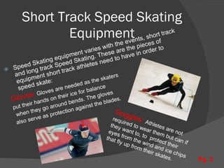 Short Track Speed Skating Equipment Speed Skating equipment varies with the events, short track and long track Speed Skating. These are the pieces of equipment short track athletes need to have in order to speed skate: Gloves :  Gloves are needed as the skaters  put their hands on their ice for balance when they go around bends. The gloves  also serve as protection against the blades. Goggles:  Athletes are not required to wear them but can if they want to, to  protect their eyes from the wind and ice chips that fly up from their skates. Pg. 2 