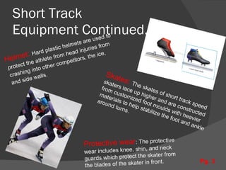 Short Track  Equipment Continued..... Helmet:  Hard plastic helmets are used to protect the athlete from head injuries from crashing into other competitors, the ice, and side walls. Protective wear : The protective wear includes knee, shin, and neck guards which protect the skater from the blades of the skater in front. Skates:  The skates of short track speed  skaters lace up higher and are constructed  from customized foot moulds with heavier materials to help stabilize the foot and ankle around turns. Pg. 3 