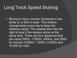 Long Track Speed Skating Racing in two’s counter clockwise in two lanes on a 400 m track. The skaters change lanes every lap to keep the distance equal. The outside lane has the right of way if the skaters arrive at the same time. There are four distances that are raced 500m, 1,500m, 3000m, and 5000 for women d 500m, 1,500m, 5,000m and 10,000 for men. Pg. 5 